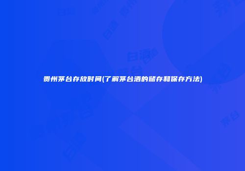 贵州茅台存放时间(了解茅台酒的储存和保存方法)