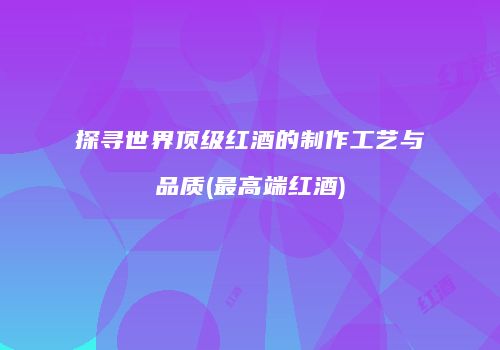 探寻世界顶级红酒的制作工艺与品质(最高端红酒)