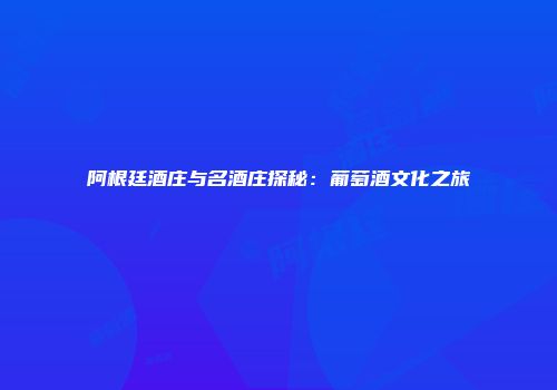 阿根廷酒庄与名酒庄探秘：葡萄酒文化之旅