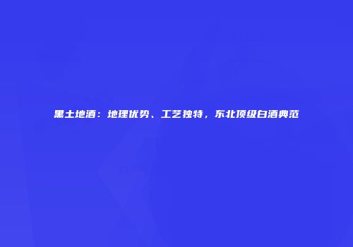 黑土地酒：地理优势、工艺独特，东北顶级白酒典范