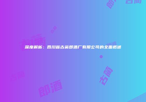 深度解析：四川省古蔺郎酒厂有限公司的全面概述