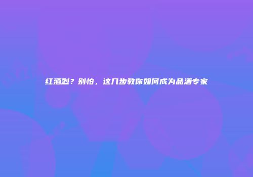 红酒烈？别怕，这几步教你如何成为品酒专家