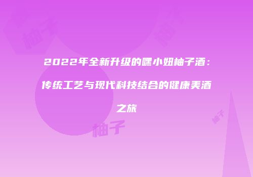 2022年全新升级的嘿小妞柚子酒：传统工艺与现代科技结合的健康美酒之旅