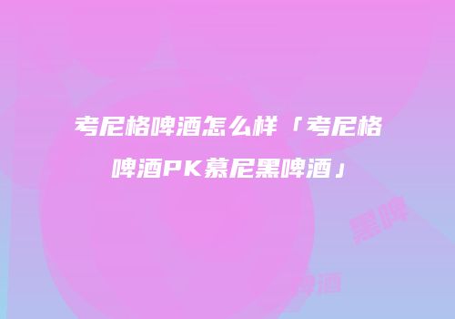 考尼格啤酒怎么样「考尼格啤酒PK慕尼黑啤酒」