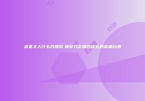 送老丈人什么白酒好,推荐几款适合送礼的高端白酒