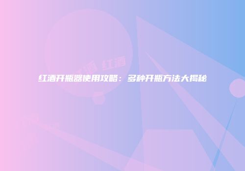 红酒开瓶器使用攻略：多种开瓶方法大揭秘