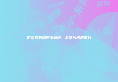 伊利系列酒深度解析：品鉴与问题解答