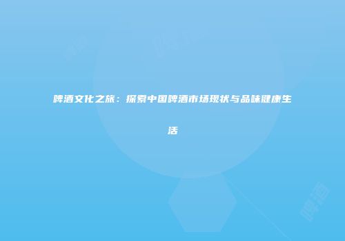 啤酒文化之旅：探索中国啤酒市场现状与品味健康生活