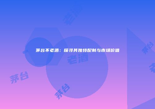茅台不老酒：探寻其独特配制与市场价值