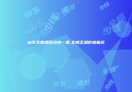 山东全蝎酒多少钱一盒,全蝎王酒价格临沂