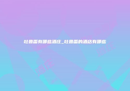 吐鲁番有哪些酒庄_吐鲁番的酒店有哪些
