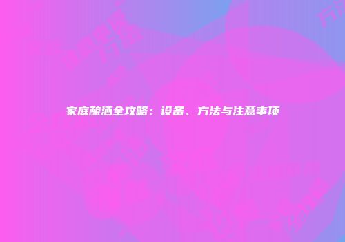 家庭酿酒全攻略：设备、方法与注意事项