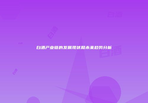 白酒产业链的发展现状和未来趋势分析
