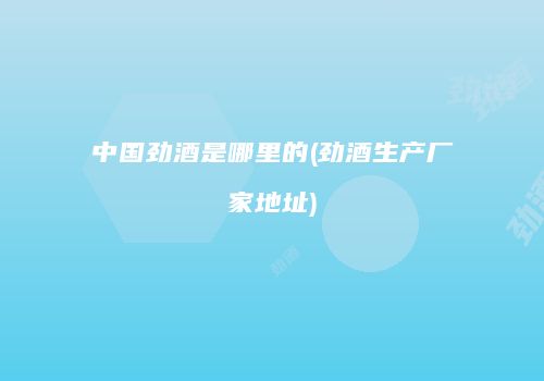 中国劲酒是哪里的(劲酒生产厂家地址)