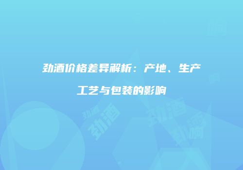 劲酒价格差异解析：产地、生产工艺与包装的影响