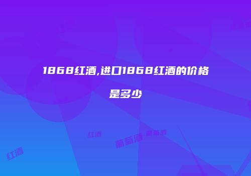 1868红酒,进口1868红酒的价格是多少