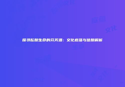 探寻酝酿生命的芬芳酒：文化底蕴与佳酿解析