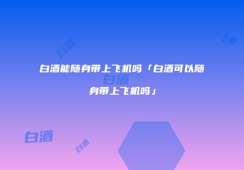 白酒能随身带上飞机吗「白酒可以随身带上飞机吗」