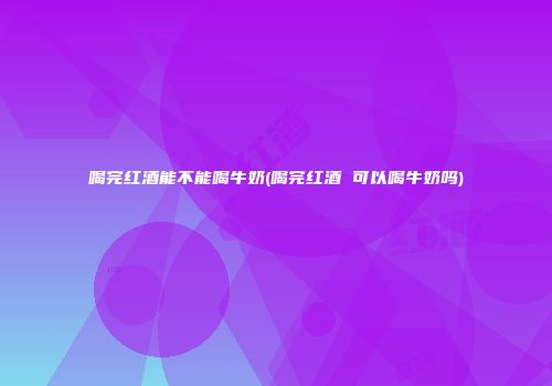 喝完红酒能不能喝牛奶(喝完红酒 可以喝牛奶吗)