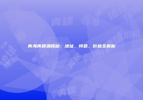 青海青稞酒探秘：地址、特色、价格全解析