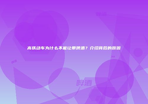高铁动车为什么不能让带啤酒？介绍背后的原因