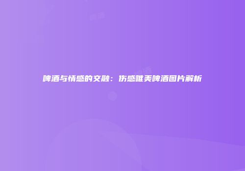 啤酒与情感的交融：伤感唯美啤酒图片解析