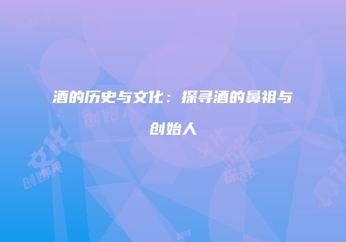 酒的历史与文化：探寻酒的鼻祖与创始人