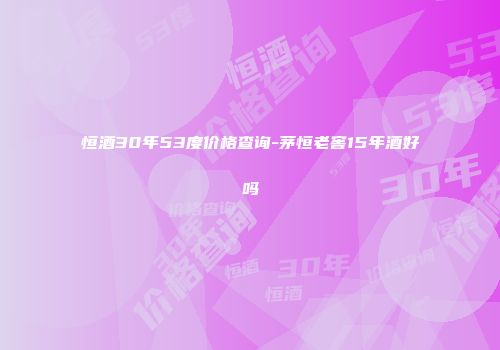 恒酒30年53度价格查询-茅恒老窖15年酒好吗