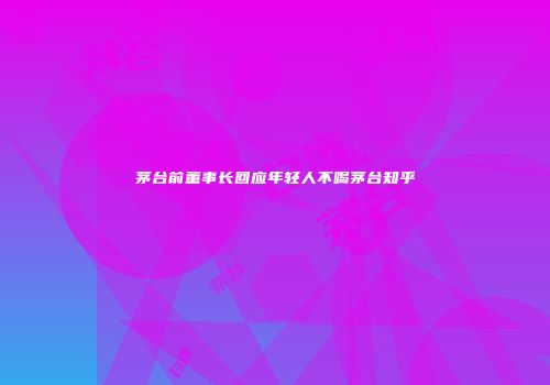 茅台前董事长回应年轻人不喝茅台知乎