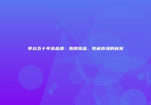 茅台五十年珍品酒：陈酿珍品，收藏市场的新宠