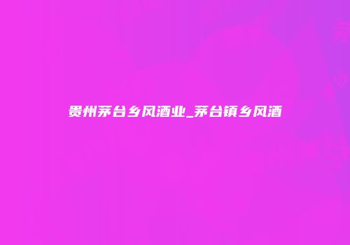 贵州茅台乡风酒业_茅台镇乡风酒
