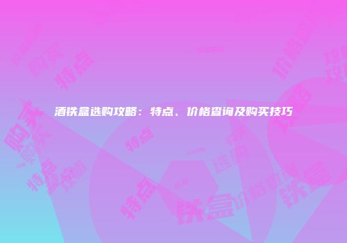 酒铁盒选购攻略：特点、价格查询及购买技巧