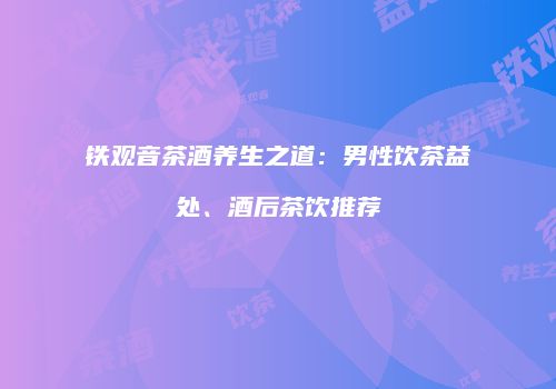 铁观音茶酒养生之道：男性饮茶益处、酒后茶饮推荐