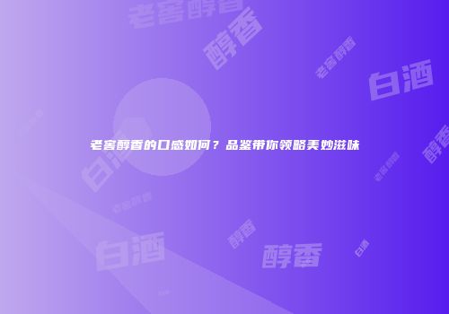 老窖醇香的口感如何？品鉴带你领略美妙滋味