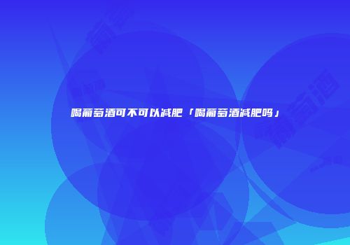 喝葡萄酒可不可以减肥「喝葡萄酒减肥吗」