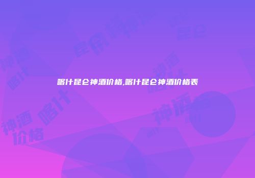 喀什昆仑神酒价格,喀什昆仑神酒价格表