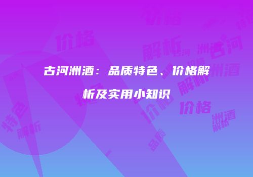 古河洲酒：品质特色、价格解析及实用小知识