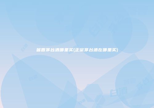 酱香茅台酒哪里买(正宗茅台酒在哪里买)