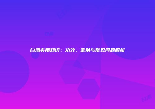 白酒实用知识：功效、鉴别与常见问题解析