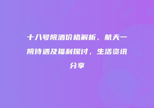 十八号院酒价格解析、航天一院待遇及福利探讨，生活资讯分享