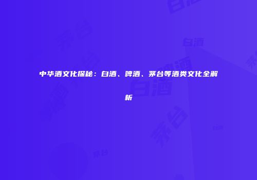 中华酒文化探秘：白酒、啤酒、茅台等酒类文化全解析