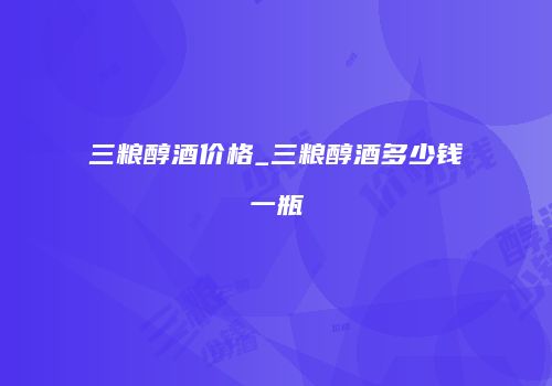 三粮醇酒价格_三粮醇酒多少钱一瓶
