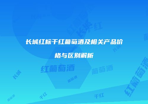 长城红标干红葡萄酒及相关产品价格与区别解析