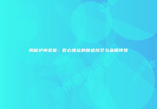 揭秘泸州老窖：匠心独运的酿造技艺与品质传奇