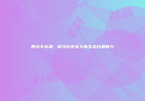 四川丰谷酒：探寻历史悠久的生态白酒魅力