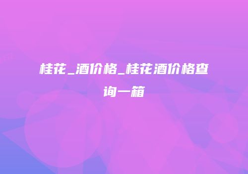 桂花_酒价格_桂花酒价格查询一箱