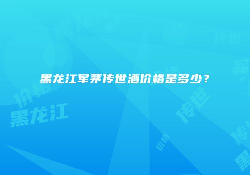 黑龙江军茅传世酒价格是多少？