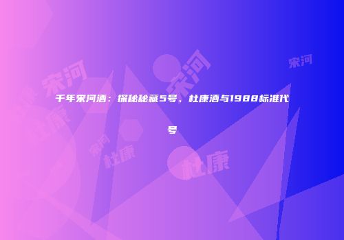 千年宋河酒：探秘秘藏5号、杜康酒与1988标准代号