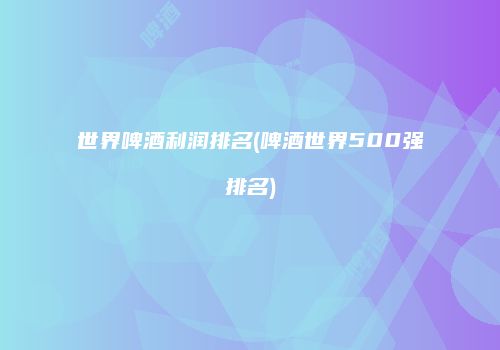 世界啤酒利润排名(啤酒世界500强排名)