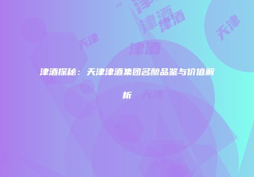津酒探秘：天津津酒集团名酿品鉴与价值解析